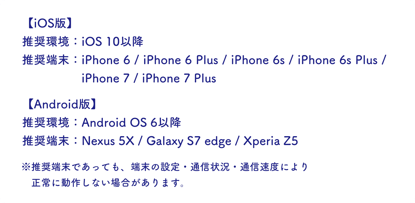 推奨環境：iOS10以降(iPhone6/6 Plus/6s/6s Plus/7/7 Plus)、Android OS 6以降(Nexus 5X/Galaxy S7 edge/Xperia Z5)※推奨端末であっても、端末の設定・通信状況・通信速度により、正常に動作しない場合があります。